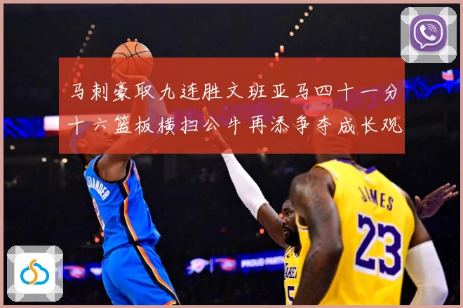 马刺豪取九连胜文班亚马四十一分十六篮板横扫公牛再添争夺成长观察-深度解析