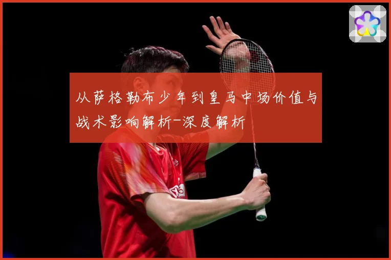 从萨格勒布少年到皇马中场价值与战术影响解析-深度解析