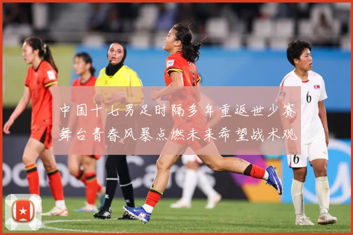中国十七男足时隔多年重返世少赛舞台青春风暴点燃未来希望战术观察-深度解析