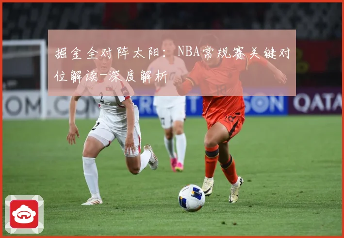 掘金全对阵太阳：NBA常规赛关键对位解读-深度解析