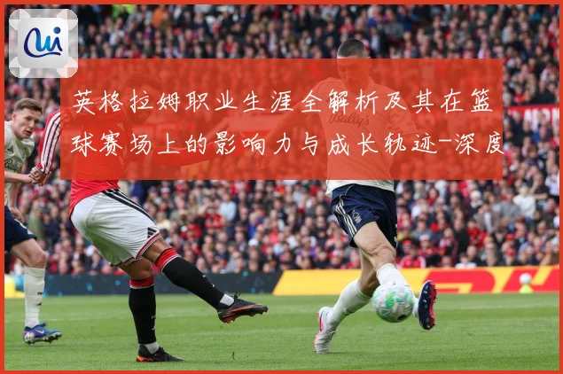英格拉姆职业生涯全解析及其在篮球赛场上的影响力与成长轨迹-深度解析